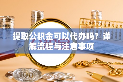 台州提取公积金可以代办吗？详解流程与注意事项