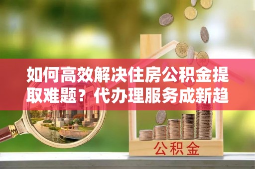 台州如何高效解决住房公积金提取难题？代办理服务成新趋势