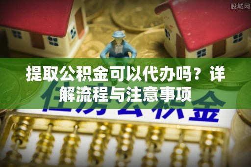 台州提取公积金可以代办吗？详解流程与注意事项