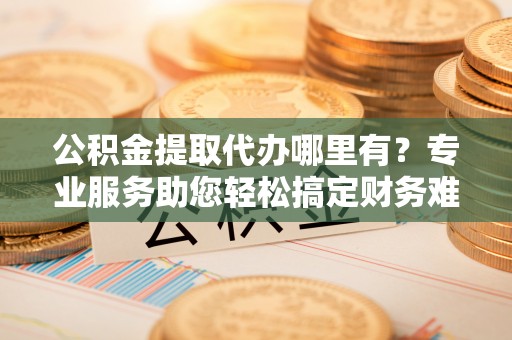 台州公积金提取代办哪里有？专业服务助您轻松搞定财务难题