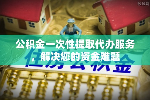 台州公积金一次性提取代办服务，解决您的资金难题