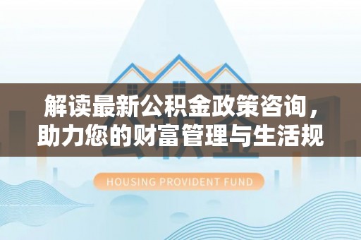 台州解读最新公积金政策咨询，助力您的财富管理与生活规划