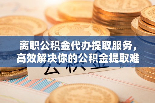 台州离职公积金代办提取服务，高效解决你的公积金提取难题