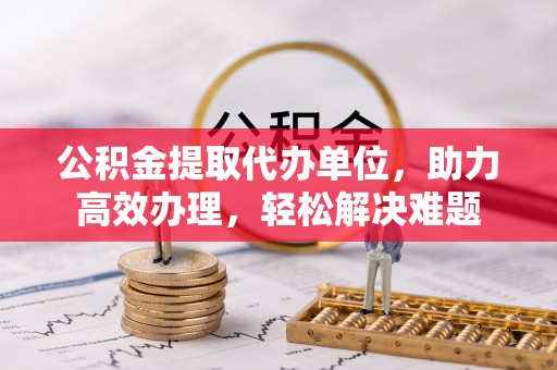 台州公积金提取代办单位，助力高效办理，轻松解决难题